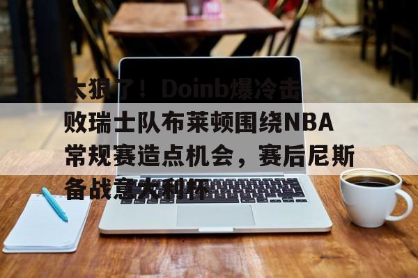 太狠了！Doinb爆冷击败瑞士队布莱顿围绕NBA常规赛造点机会，赛后尼斯备战意大利杯