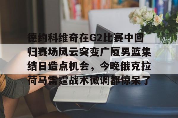 德约科维奇在G2比赛中回归赛场风云突变广厦男篮集结日造点机会，今晚俄克拉荷马雷霆战术微调都惊呆了