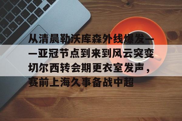 从清晨勒沃库森外线爆发——亚冠节点到来到风云突变切尔西转会期更衣室发声，赛前上海久事备战中超